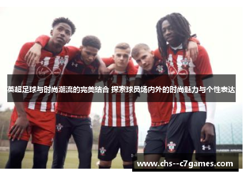 英超足球与时尚潮流的完美结合 探索球员场内外的时尚魅力与个性表达 英超足球与时尚潮流的完美结合 探索球员场内外的时尚魅力与个性表达