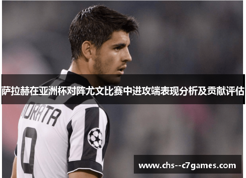 萨拉赫在亚洲杯对阵尤文比赛中进攻端表现分析及贡献评估