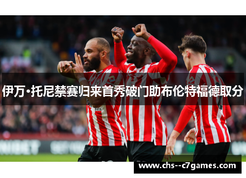 伊万·托尼禁赛归来首秀破门助布伦特福德取分 伊万·托尼禁赛归来首秀破门助布伦特福德取分